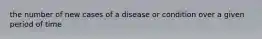 the number of new cases of a disease or condition over a given period of time