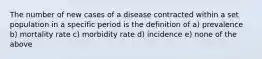 The number of new cases of a disease contracted within a set population in a specific period is the definition of a) prevalence b) mortality rate c) morbidity rate d) incidence e) none of the above