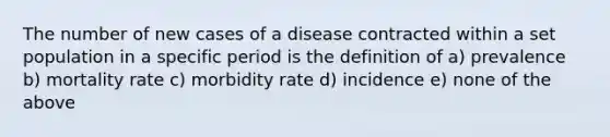 The number of new cases of a disease contracted within a set population in a specific period is the definition of a) prevalence b) mortality rate c) morbidity rate d) incidence e) none of the above