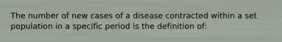 The number of new cases of a disease contracted within a set population in a specific period is the definition of: