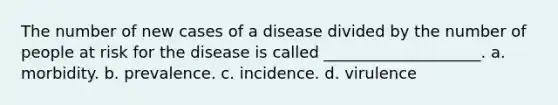 The number of new cases of a disease divided by the number of people at risk for the disease is called ____________________. a. morbidity. b. prevalence. c. incidence. d. virulence