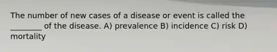 The number of new cases of a disease or event is called the ________ of the disease. A) prevalence B) incidence C) risk D) mortality