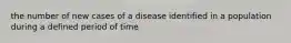 the number of new cases of a disease identified in a population during a defined period of time