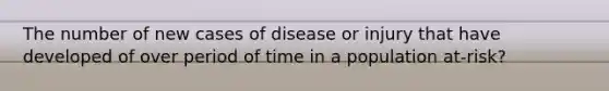 The number of new cases of disease or injury that have developed of over period of time in a population at-risk?