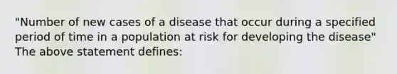 "Number of new cases of a disease that occur during a specified period of time in a population at risk for developing the disease" The above statement defines: