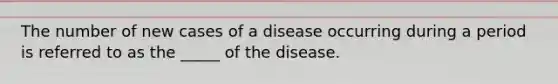 The number of new cases of a disease occurring during a period is referred to as the _____ of the disease.