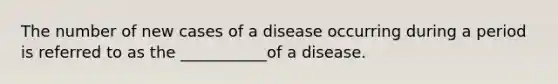 The number of new cases of a disease occurring during a period is referred to as the ___________of a disease.