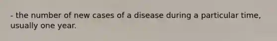 - the number of new cases of a disease during a particular time, usually one year.