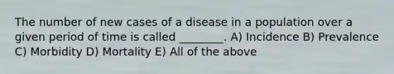 The number of new cases of a disease in a population over a given period of time is called ________. A) Incidence B) Prevalence C) Morbidity D) Mortality E) All of the above