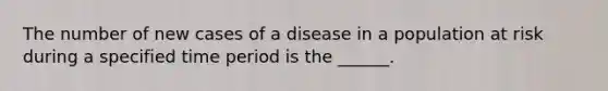 The number of new cases of a disease in a population at risk during a specified time period is the ______.