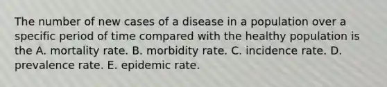 The number of new cases of a disease in a population over a specific period of time compared with the healthy population is the A. mortality rate. B. morbidity rate. C. incidence rate. D. prevalence rate. E. epidemic rate.