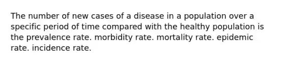 The number of new cases of a disease in a population over a specific period of time compared with the healthy population is the prevalence rate. morbidity rate. mortality rate. epidemic rate. incidence rate.