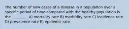 The number of new cases of a disease in a population over a specific period of time compared with the healthy population is the ________. A) mortality rate B) morbidity rate C) incidence rate D) prevalence rate E) epidemic rate