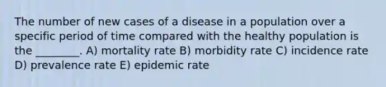 The number of new cases of a disease in a population over a specific period of time compared with the healthy population is the ________. A) mortality rate B) morbidity rate C) incidence rate D) prevalence rate E) epidemic rate