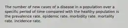 The number of new cases of a disease in a population over a specific period of time compared with the healthy population is the prevalence rate. epidemic rate. morbidity rate. mortality rate. incidence rate.