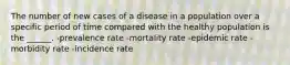 The number of new cases of a disease in a population over a specific period of time compared with the healthy population is the ______. -prevalence rate -mortality rate -epidemic rate -morbidity rate -incidence rate