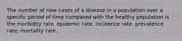 The number of new cases of a disease in a population over a specific period of time compared with the healthy population is the morbidity rate. epidemic rate. incidence rate. prevalence rate. mortality rate.