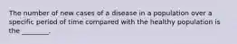 The number of new cases of a disease in a population over a specific period of time compared with the healthy population is the ________.