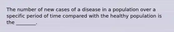 The number of new cases of a disease in a population over a specific period of time compared with the healthy population is the ________.