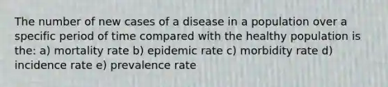 The number of new cases of a disease in a population over a specific period of time compared with the healthy population is the: a) mortality rate b) epidemic rate c) morbidity rate d) incidence rate e) prevalence rate