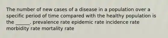 The number of new cases of a disease in a population over a specific period of time compared with the healthy population is the ______. prevalence rate epidemic rate incidence rate morbidity rate mortality rate