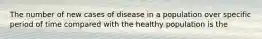 The number of new cases of disease in a population over specific period of time compared with the healthy population is the