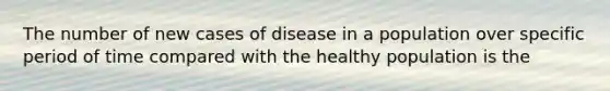 The number of new cases of disease in a population over specific period of time compared with the healthy population is the