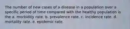 The number of new cases of a disease in a population over a specific period of time compared with the healthy population is the a. morbidity rate. b. prevalence rate. c. incidence rate. d. mortality rate. e. epidemic rate.