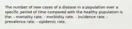 The number of new cases of a disease in a population over a specific period of time compared with the healthy population is the: - mortality rate. - morbidity rate. - incidence rate. - prevalence rate. - epidemic rate.