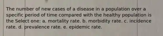 The number of new cases of a disease in a population over a specific period of time compared with the healthy population is the Select one: a. mortality rate. b. morbidity rate. c. incidence rate. d. prevalence rate. e. epidemic rate.