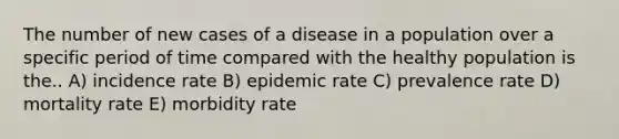 The number of new cases of a disease in a population over a specific period of time compared with the healthy population is the.. A) incidence rate B) epidemic rate C) prevalence rate D) mortality rate E) morbidity rate