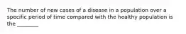 The number of new cases of a disease in a population over a specific period of time compared with the healthy population is the ________