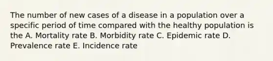 The number of new cases of a disease in a population over a specific period of time compared with the healthy population is the A. Mortality rate B. Morbidity rate C. Epidemic rate D. Prevalence rate E. Incidence rate