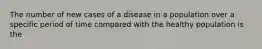 The number of new cases of a disease in a population over a specific period of time compared with the healthy population is the