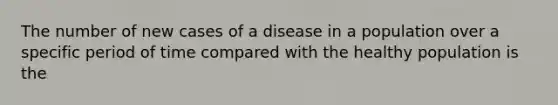 The number of new cases of a disease in a population over a specific period of time compared with the healthy population is the