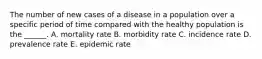 The number of new cases of a disease in a population over a specific period of time compared with the healthy population is the ______. A. mortality rate B. morbidity rate C. incidence rate D. prevalence rate E. epidemic rate