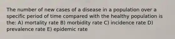 The number of new cases of a disease in a population over a specific period of time compared with the healthy population is the: A) mortality rate B) morbidity rate C) incidence rate D) prevalence rate E) epidemic rate