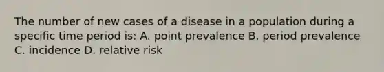 The number of new cases of a disease in a population during a specific time period is: A. point prevalence B. period prevalence C. incidence D. relative risk