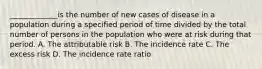 _____________is the number of new cases of disease in a population during a specified period of time divided by the total number of persons in the population who were at risk during that period. A. The attributable risk B. The incidence rate C. The excess risk D. The incidence rate ratio