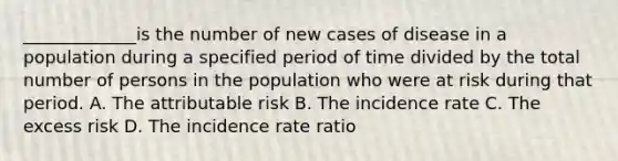 _____________is the number of new cases of disease in a population during a specified period of time divided by the total number of persons in the population who were at risk during that period. A. The attributable risk B. The incidence rate C. The excess risk D. The incidence rate ratio