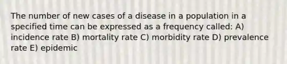 The number of new cases of a disease in a population in a specified time can be expressed as a frequency called: A) incidence rate B) mortality rate C) morbidity rate D) prevalence rate E) epidemic