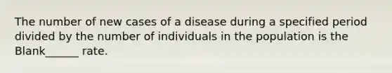 The number of new cases of a disease during a specified period divided by the number of individuals in the population is the Blank______ rate.