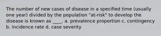 The number of new cases of disease in a specified time (usually one year) divided by the population "at-risk" to develop the disease is known as ____. a. prevalence proportion c. contingency b. incidence rate d. case severity