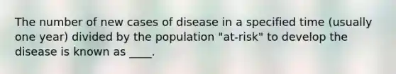 The number of new cases of disease in a specified time (usually one year) divided by the population "at-risk" to develop the disease is known as ____.