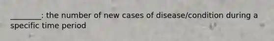 ________: the number of new cases of disease/condition during a specific time period