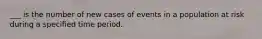 ___ is the number of new cases of events in a population at risk during a specified time period.