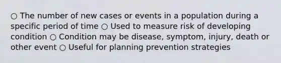 ○ The number of new cases or events in a population during a specific period of time ○ Used to measure risk of developing condition ○ Condition may be disease, symptom, injury, death or other event ○ Useful for planning prevention strategies