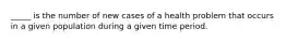 _____ is the number of new cases of a health problem that occurs in a given population during a given time period.