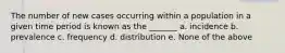 The number of new cases occurring within a population in a given time period is known as the _______ a. incidence b. prevalence c. frequency d. distribution e. None of the above