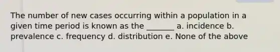 The number of new cases occurring within a population in a given time period is known as the _______ a. incidence b. prevalence c. frequency d. distribution e. None of the above